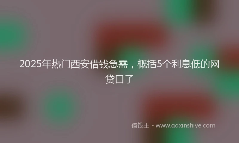 2025年热门西安借钱急需,概括5个利息低的网贷口子