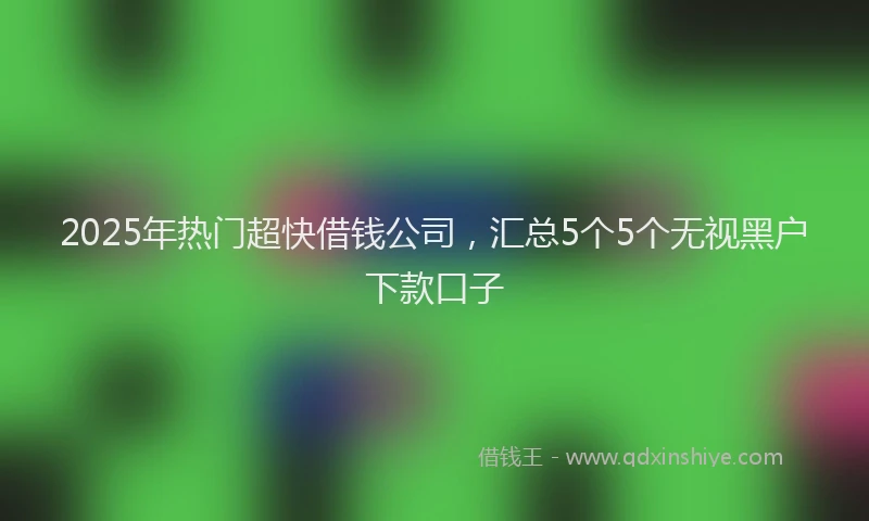2025年热门超快借钱公司，汇总5个5个无视黑户下款口子