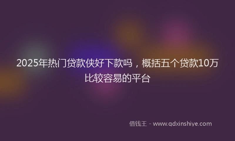 2025年热门贷款侠好下款吗，概括五个贷款10万比较容易的平台