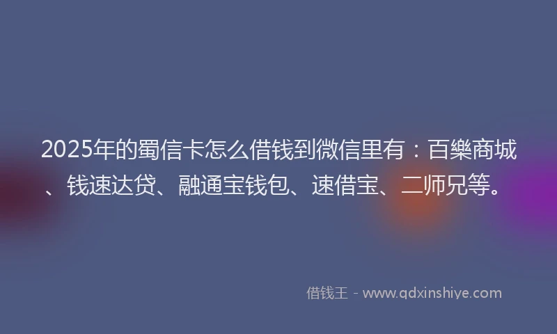 2025年的蜀信卡怎么借钱到微信里有：百樂商城、钱速达贷、融通宝钱包、速借宝、二师兄等。