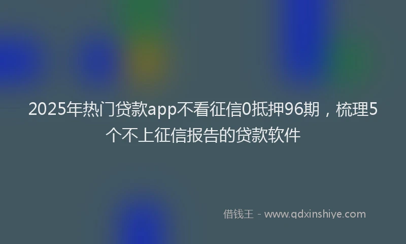 2025年热门贷款app不看征信0抵押96期，梳理5个不上征信报告的贷款软件