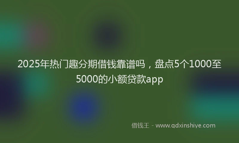 2025年热门趣分期借钱靠谱吗，盘点5个1000至5000的小额贷款app