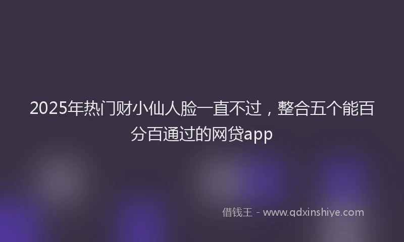 2025年热门财小仙人脸一直不过，整合五个能百分百通过的网贷app
