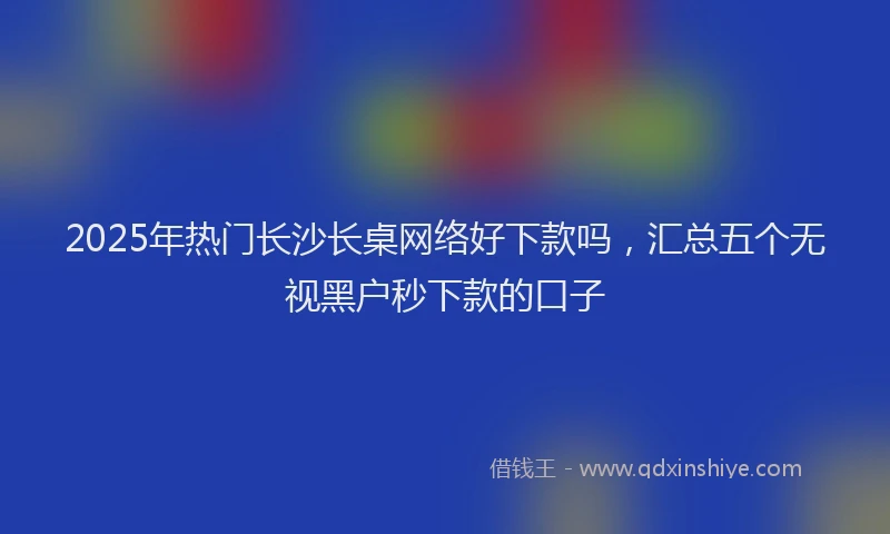 2025年热门长沙长桌网络好下款吗，汇总五个无视黑户秒下款的口子