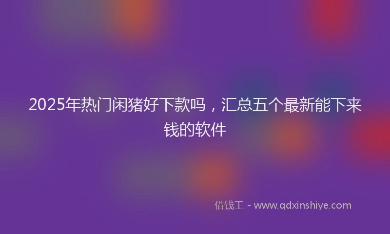 2025年热门闲猪好下款吗，汇总五个最新能下来钱的软件