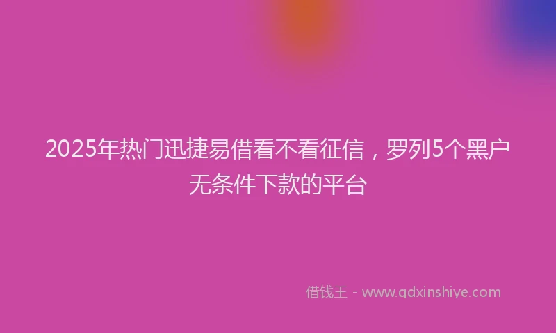 2025年热门迅捷易借看不看征信,罗列5个黑户无条件下款的平台