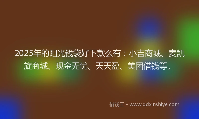 2025年的阳光钱袋好下款么有：小吉商城、麦凯旋商城、现金无忧、天天盈、美团借钱等。