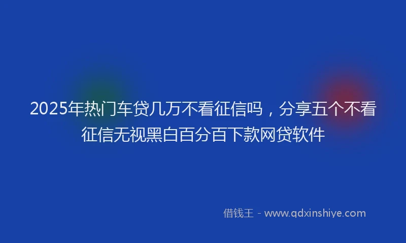 2025年热门车贷几万不看征信吗，分享五个不看征信无视黑白百分百下款网贷软件