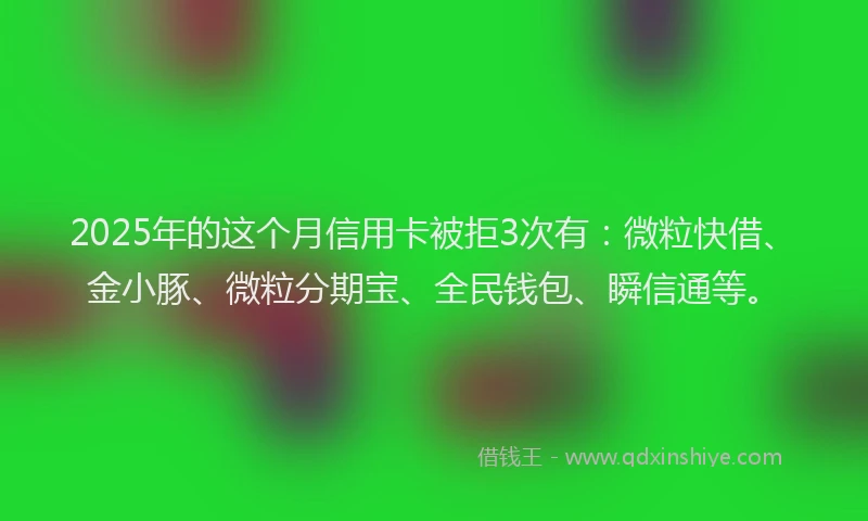 2025年的这个月信用卡被拒3次有:微粒快借、金小豚、微粒分期宝、全民钱包、瞬信通等。