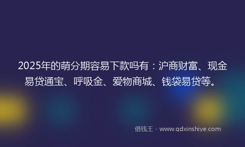 2025年的萌分期容易下款吗有：沪商财富、现金易贷通宝、呼吸金、爱物商城、钱袋易贷等。