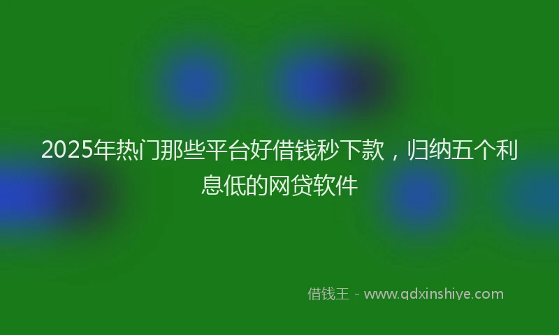 2025年热门那些平台好借钱秒下款，归纳五个利息低的网贷软件