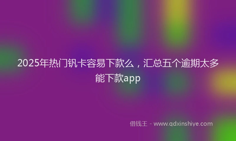 2025年热门钒卡容易下款么,汇总五个逾期太多能下款app