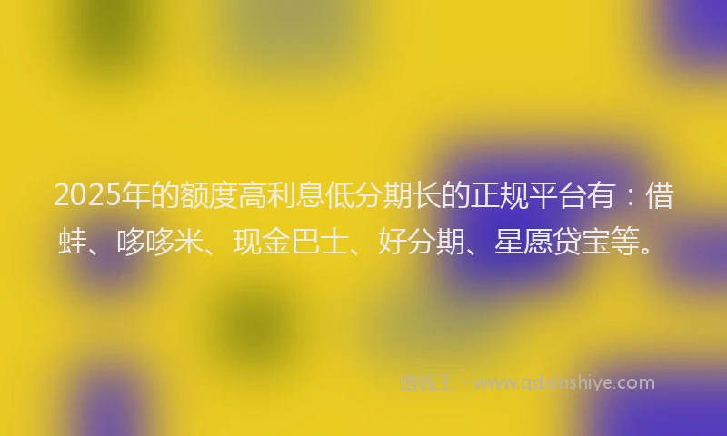 2025年的额度高利息低分期长的正规平台有：借蛙、哆哆米、现金巴士、好分期、星愿贷宝等。