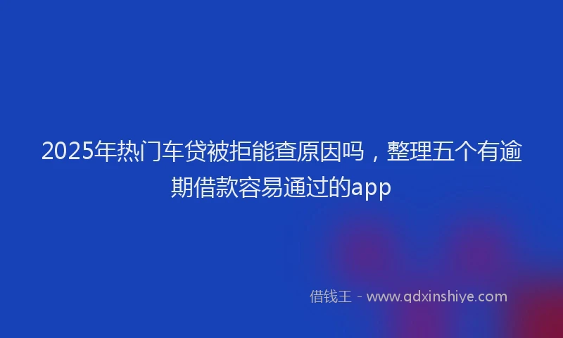 2025年热门车贷被拒能查原因吗，整理五个有逾期借款容易通过的app