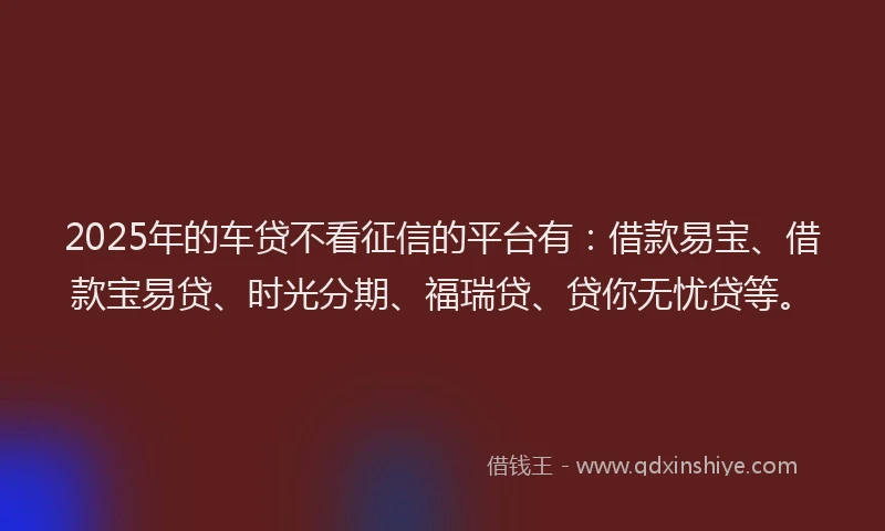 2025年的车贷不看征信的平台有：借款易宝、借款宝易贷、时光分期、福瑞贷、贷你无忧贷等。