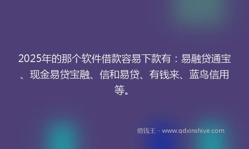 2025年的那个软件借款容易下款有：易融贷通宝、现金易贷宝融、信和易贷、有钱来、蓝鸟信用等。