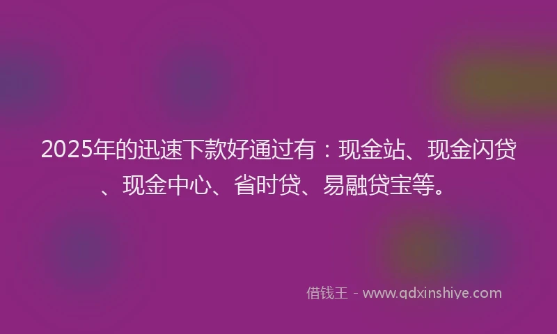 2025年的迅速下款好通过有：现金站、现金闪贷、现金中心、省时贷、易融贷宝等。