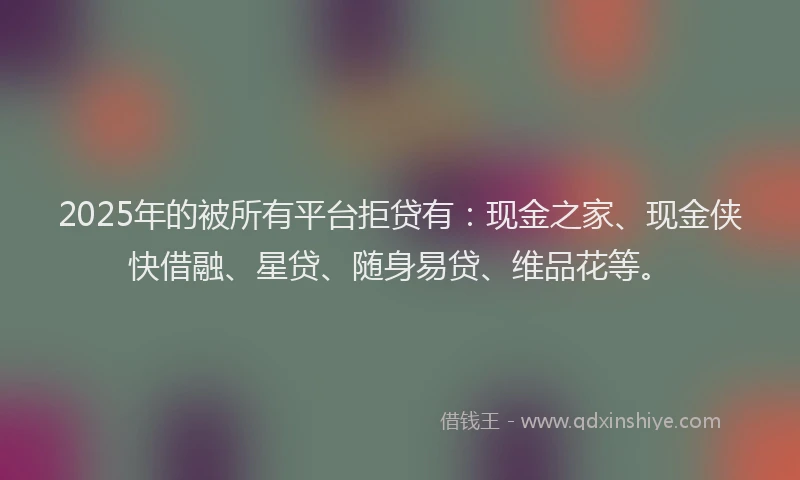 2025年的被所有平台拒贷有:现金之家、现金侠快借融、星贷、随身易贷、维品花等。