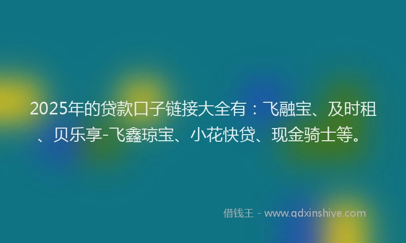 2025年的贷款口子链接大全有:飞融宝、及时租、贝乐享-飞鑫琼宝、小花快贷、现金骑士等。