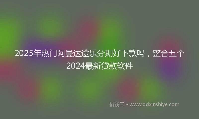 2025年热门阿曼达途乐分期好下款吗，整合五个2024最新贷款软件