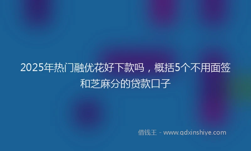 2025年热门融优花好下款吗，概括5个不用面签和芝麻分的贷款口子
