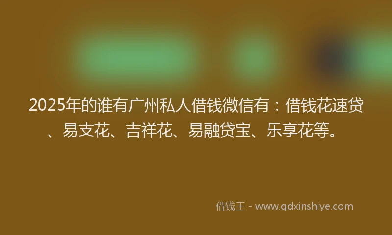 2025年的谁有广州私人借钱微信有：借钱花速贷、易支花、吉祥花、易融贷宝、乐享花等。
