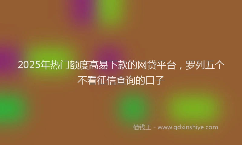 2025年热门额度高易下款的网贷平台，罗列五个不看征信查询的口子