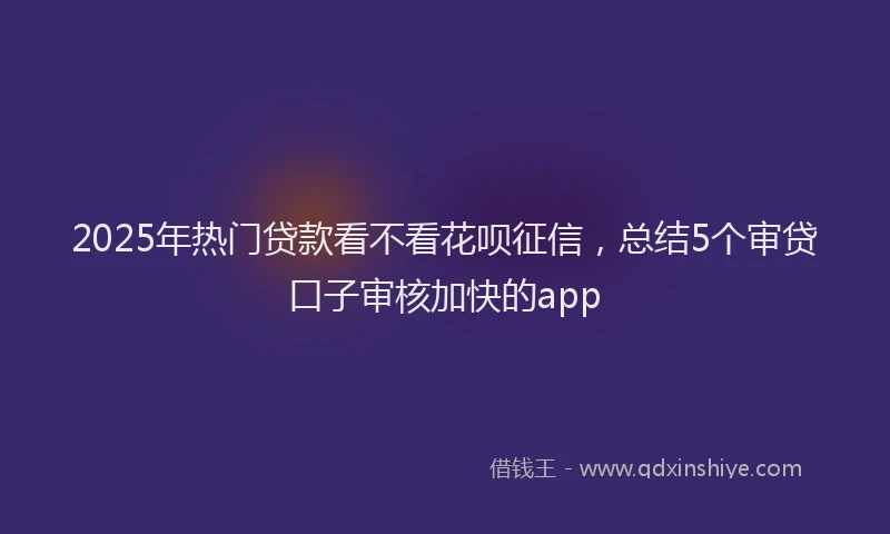 2025年热门贷款看不看花呗征信,总结5个审贷口子审核加快的app