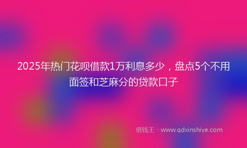 2025年热门花呗借款1万利息多少,盘点5个不用面签和芝麻分的贷款口子