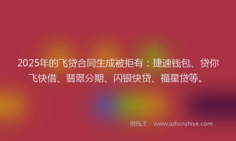 2025年的飞贷合同生成被拒有：捷速钱包、贷你飞快借、翡翠分期、闪银快贷、福星贷等。