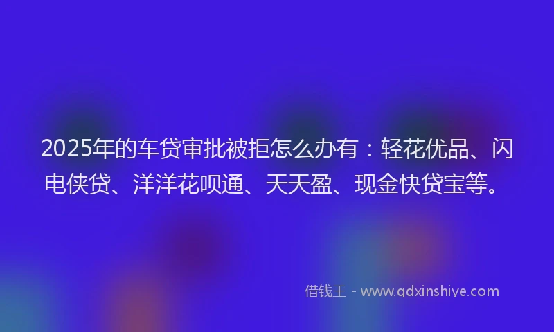 2025年的车贷审批被拒怎么办有:轻花优品、闪电侠贷、洋洋花呗通、天天盈、现金快贷宝等。