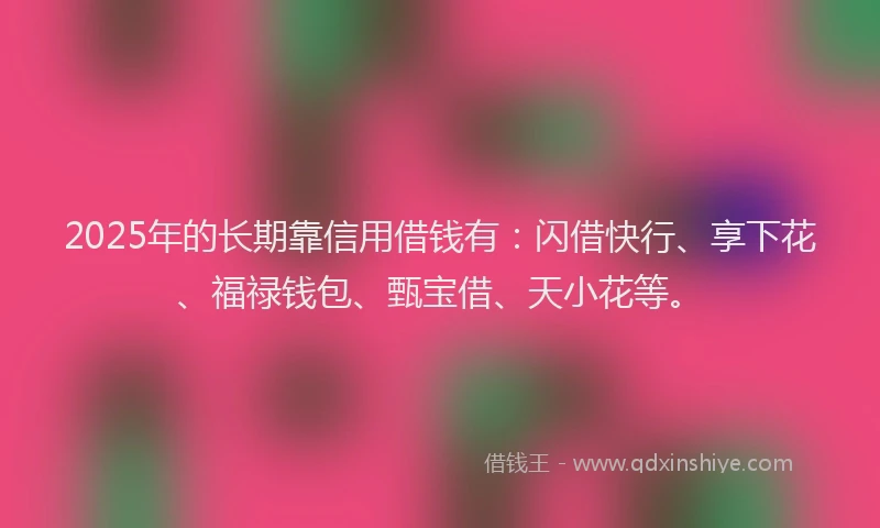 2025年的长期靠信用借钱有：闪借快行、享下花、福禄钱包、甄宝借、天小花等。