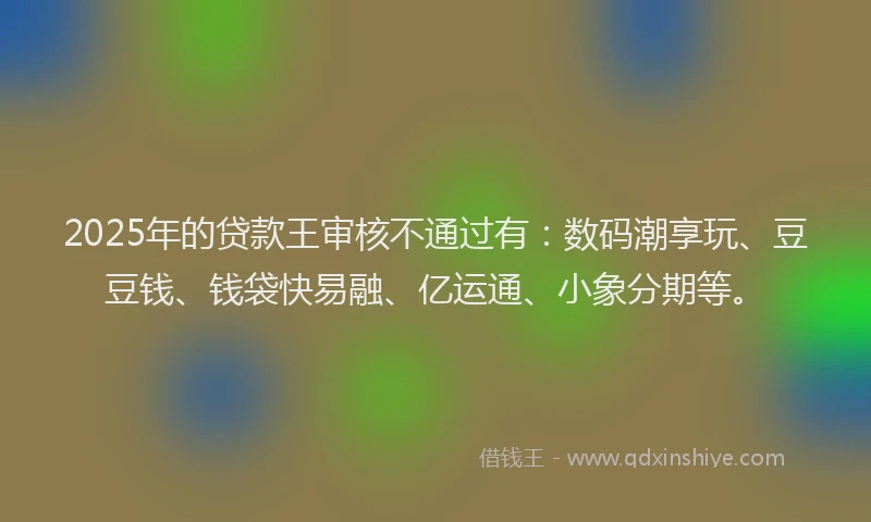 2025年的贷款王审核不通过有:数码潮享玩、豆豆钱、钱袋快易融、亿运通、小象分期等。