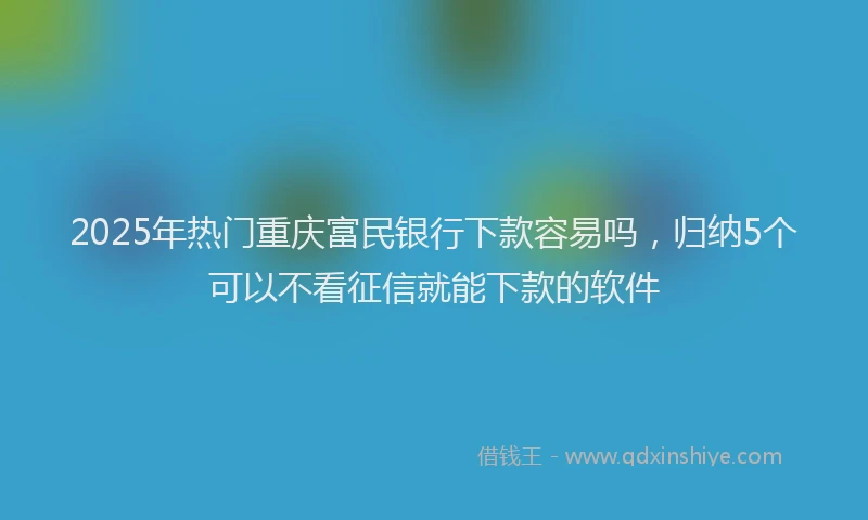 2025年热门重庆富民银行下款容易吗，归纳5个可以不看征信就能下款的软件