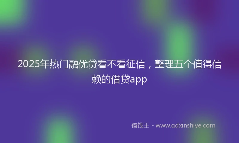 2025年热门融优贷看不看征信，整理五个值得信赖的借贷app
