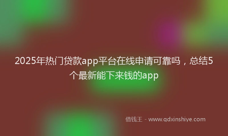 2025年热门贷款app平台在线申请可靠吗，总结5个最新能下来钱的app