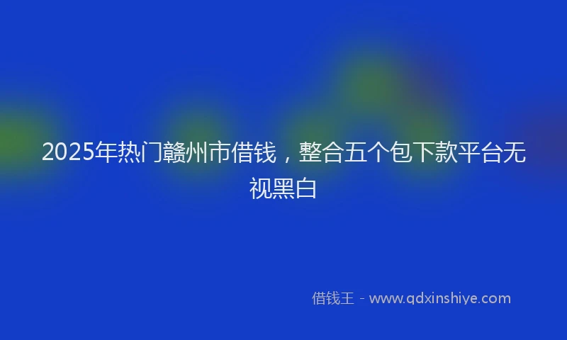 2025年热门赣州市借钱，整合五个包下款平台无视黑白