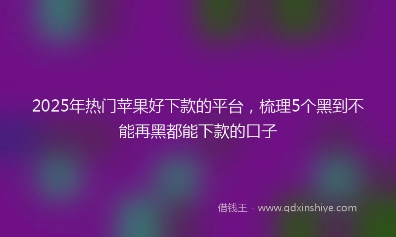 2025年热门苹果好下款的平台,梳理5个黑到不能再黑都能下款的口子