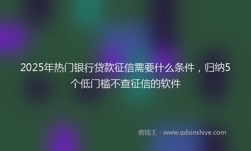 2025年热门银行贷款征信需要什么条件，归纳5个低门槛不查征信的软件