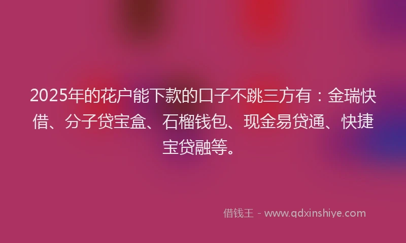 2025年的花户能下款的口子不跳三方有:金瑞快借、分子贷宝盒、石榴钱包、现金易贷通、快捷宝贷融等。