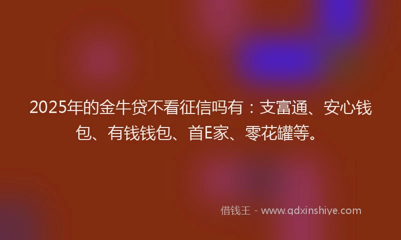 2025年的金牛贷不看征信吗有：支富通、安心钱包、有钱钱包、首E家、零花罐等。