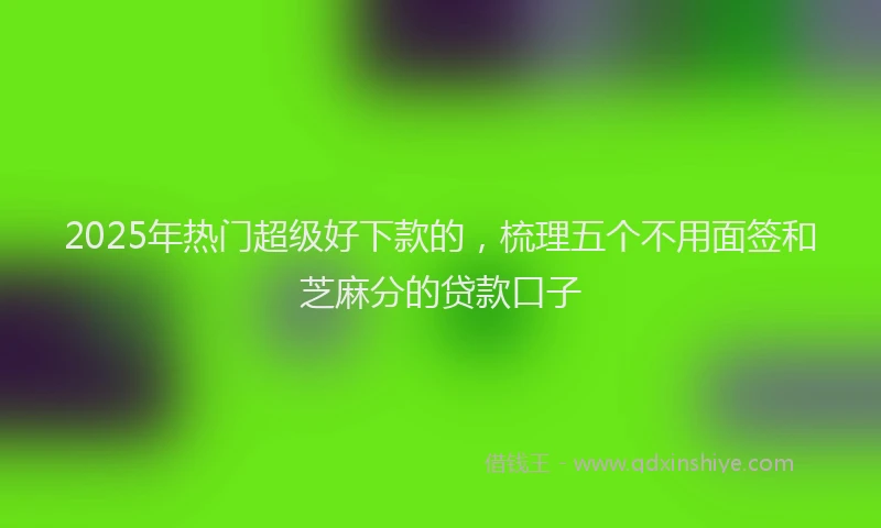 2025年热门超级好下款的,梳理五个不用面签和芝麻分的贷款口子