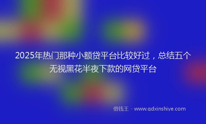 2025年热门那种小额贷平台比较好过,总结五个无视黑花半夜下款的网贷平台