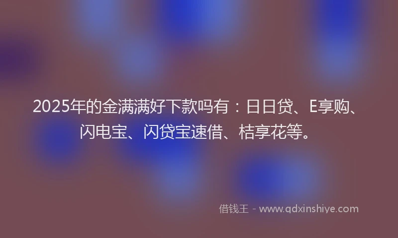 2025年的金满满好下款吗有：日日贷、E享购、闪电宝、闪贷宝速借、桔享花等。