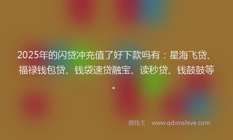 2025年的闪贷冲充值了好下款吗有：星海飞贷、福禄钱包贷、钱袋速贷融宝、读秒贷、钱鼓鼓等。
