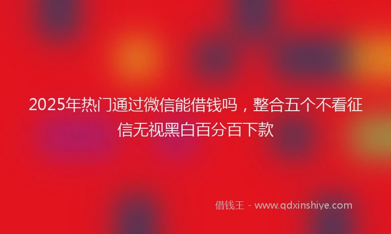 2025年热门通过微信能借钱吗，整合五个不看征信无视黑白百分百下款