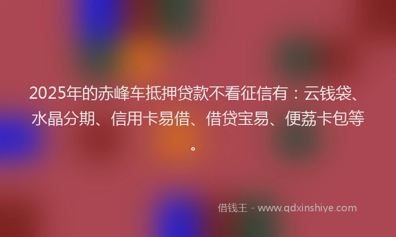 2025年的赤峰车抵押贷款不看征信有:云钱袋、水晶分期、信用卡易借、借贷宝易、便荔卡包等。