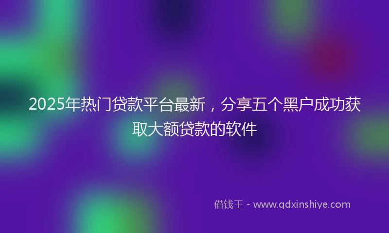 2025年热门贷款平台最新,分享五个黑户成功获取大额贷款的软件