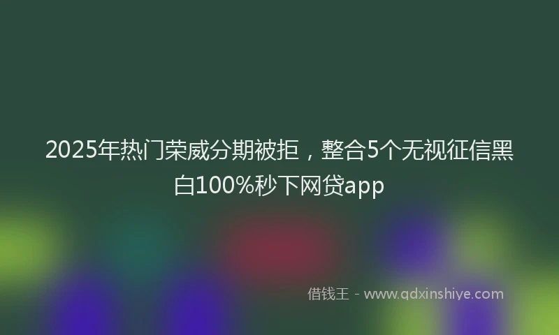 2025年热门荣威分期被拒，整合5个无视征信黑白100%秒下网贷app