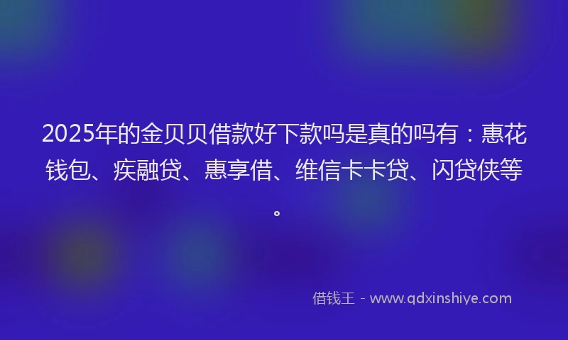 2025年的金贝贝借款好下款吗是真的吗有:惠花钱包、疾融贷、惠享借、维信卡卡贷、闪贷侠等。